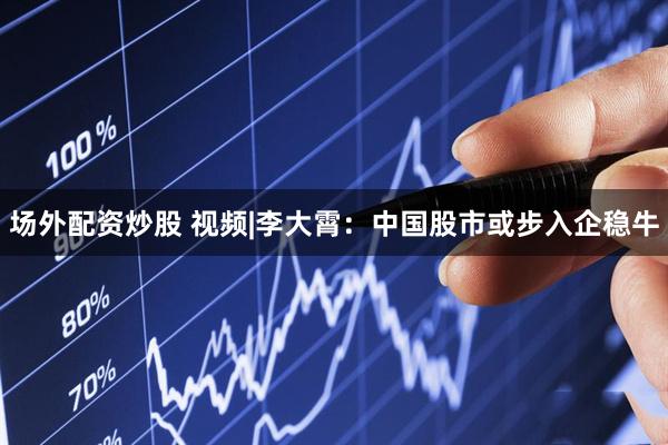 场外配资炒股 视频|李大霄：中国股市或步入企稳牛