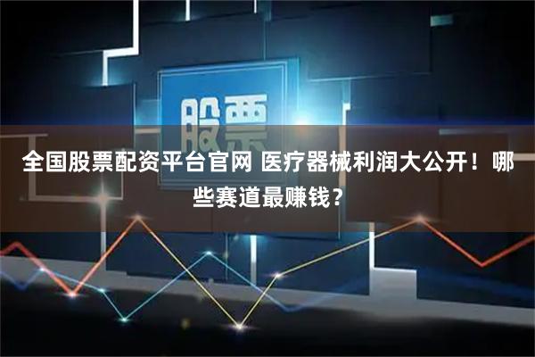 全国股票配资平台官网 医疗器械利润大公开！哪些赛道最赚钱？