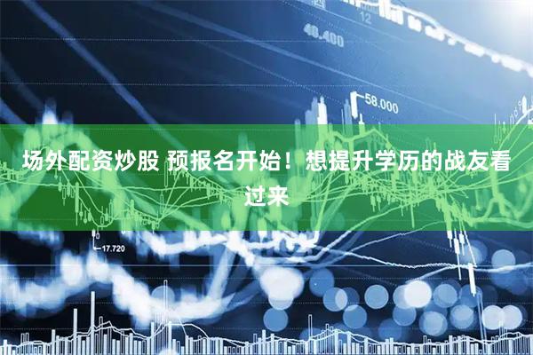 场外配资炒股 预报名开始！想提升学历的战友看过来