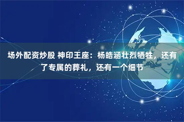 场外配资炒股 神印王座：杨皓涵壮烈牺牲，还有了专属的葬礼，还有一个细节