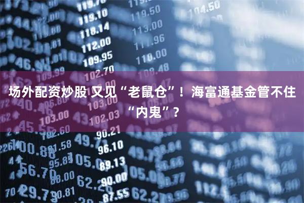 场外配资炒股 又见“老鼠仓”！海富通基金管不住“内鬼”？