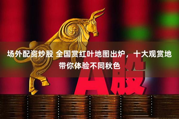 场外配资炒股 全国赏红叶地图出炉，十大观赏地带你体验不同秋色