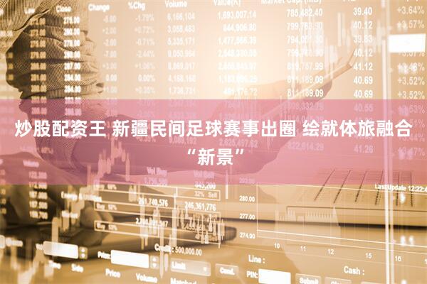 炒股配资王 新疆民间足球赛事出圈 绘就体旅融合“新景”