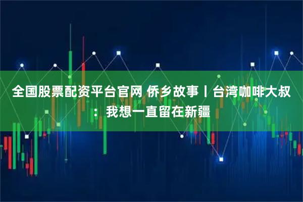 全国股票配资平台官网 侨乡故事丨台湾咖啡大叔：我想一直留在新疆