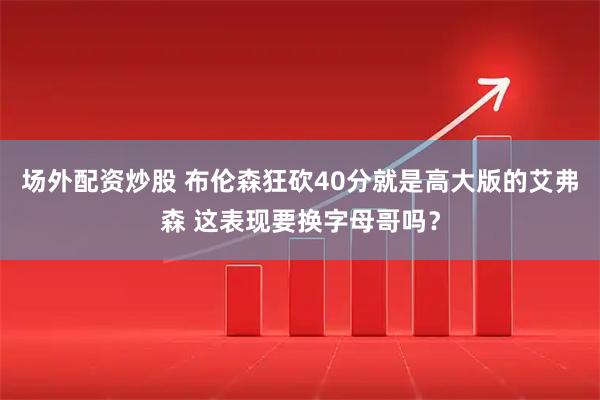 场外配资炒股 布伦森狂砍40分就是高大版的艾弗森 这表现要换字母哥吗？