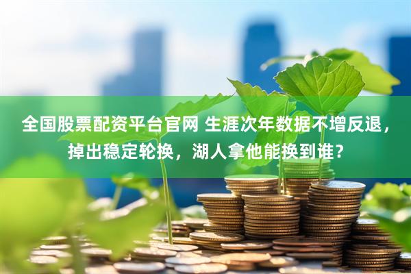全国股票配资平台官网 生涯次年数据不增反退，掉出稳定轮换，湖人拿他能换到谁？