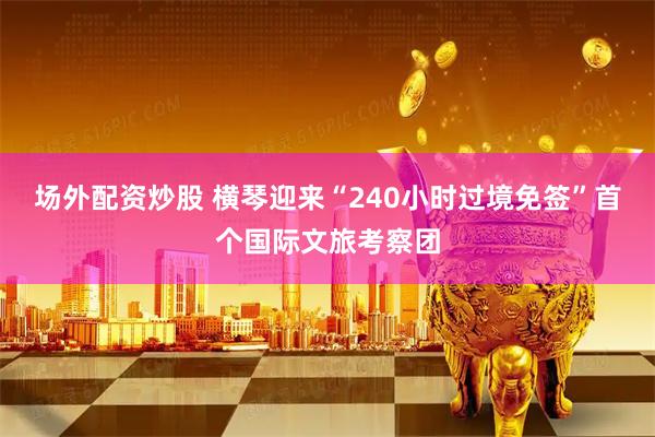 场外配资炒股 横琴迎来“240小时过境免签”首个国际文旅考察团