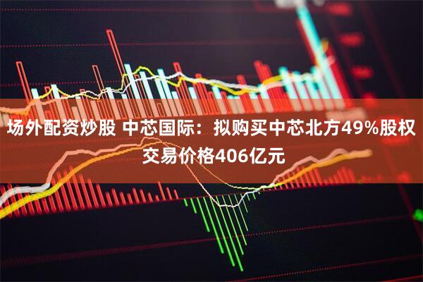 场外配资炒股 中芯国际：拟购买中芯北方49%股权 交易价格406亿元