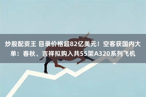 炒股配资王 目录价格超82亿美元！空客获国内大单：春秋、吉祥拟购入共55架A320系列飞机