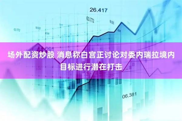场外配资炒股 消息称白宫正讨论对委内瑞拉境内目标进行潜在打击