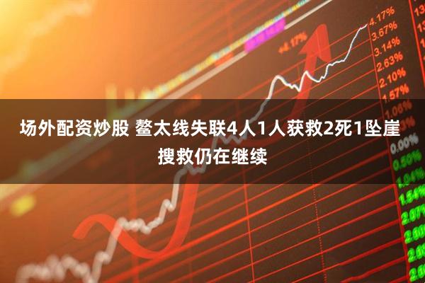 场外配资炒股 鳌太线失联4人1人获救2死1坠崖 搜救仍在继续