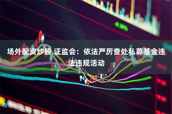 场外配资炒股 证监会：依法严厉查处私募基金违法违规活动