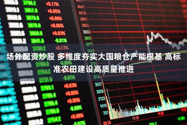 场外配资炒股 多维度夯实大国粮仓产能根基 高标准农田建设高质量推进