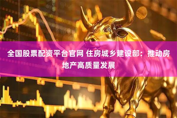 全国股票配资平台官网 住房城乡建设部：推动房地产高质量发展