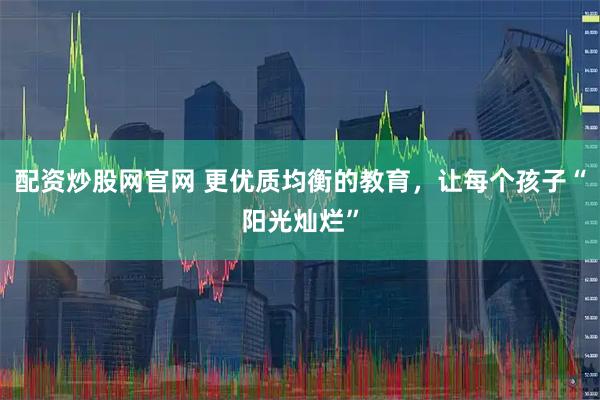 配资炒股网官网 更优质均衡的教育，让每个孩子“阳光灿烂”