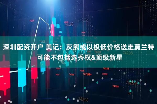 深圳配资开户 美记：灰熊或以极低价格送走莫兰特 可能不包括选秀权&顶级新星