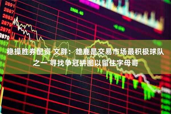 稳操胜券配资 文胖：雄鹿是交易市场最积极球队之一 寻找争冠拼图以留住字母哥