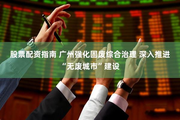 股票配资指南 广州强化固废综合治理 深入推进“无废城市”建设