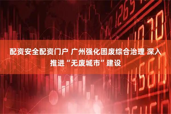 配资安全配资门户 广州强化固废综合治理 深入推进“无废城市”建设