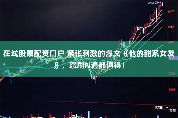 在线股票配资门户 紧张刺激的爆文《他的甜系女友》，怒刷N遍都值得！