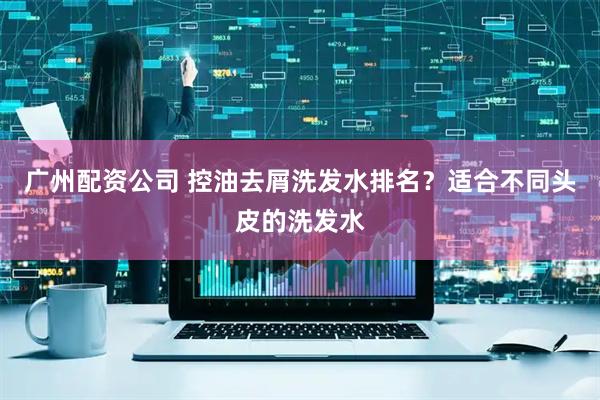 广州配资公司 控油去屑洗发水排名？适合不同头皮的洗发水