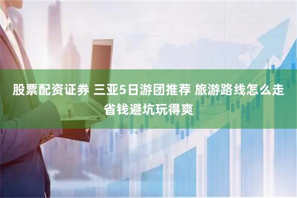 股票配资证券 三亚5日游团推荐 旅游路线怎么走省钱避坑玩得爽