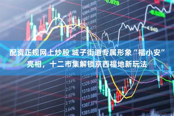 配资正规网上炒股 城子街道专属形象“福小安”亮相，十二市集解锁京西福地新玩法