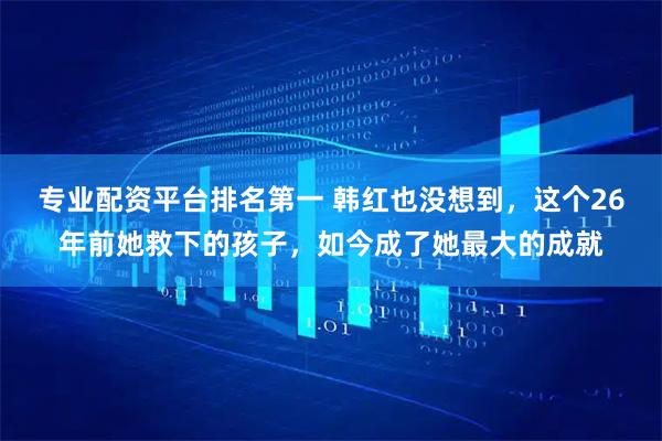 专业配资平台排名第一 韩红也没想到，这个26年前她救下的孩子，如今成了她最大的成就