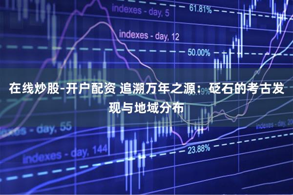 在线炒股-开户配资 追溯万年之源：砭石的考古发现与地域分布