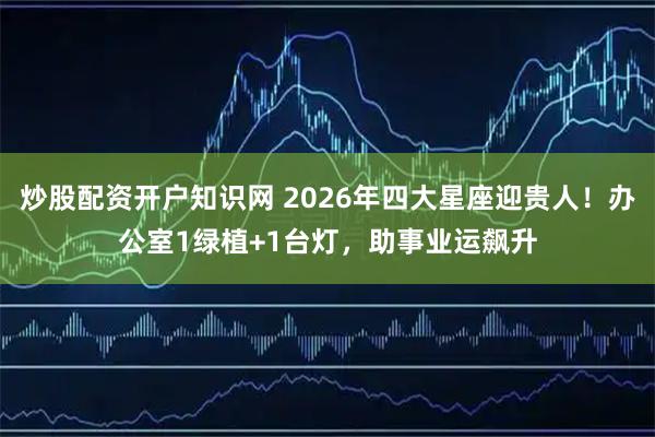 炒股配资开户知识网 2026年四大星座迎贵人！办公室1绿植+1台灯，助事业运飙升