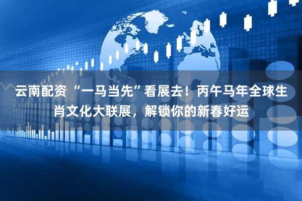 云南配资 “一马当先”看展去！丙午马年全球生肖文化大联展，解锁你的新春好运
