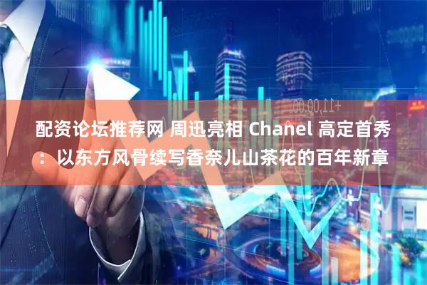 配资论坛推荐网 周迅亮相 Chanel 高定首秀：以东方风骨续写香奈儿山茶花的百年新章