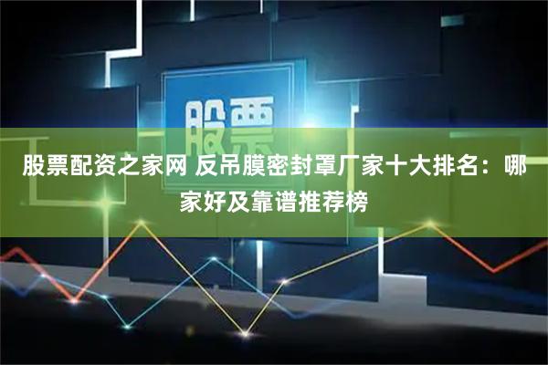股票配资之家网 反吊膜密封罩厂家十大排名：哪家好及靠谱推荐榜