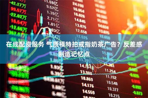 在线配资服务 气质模特拍戒指奶茶广告？反差感制造记忆点