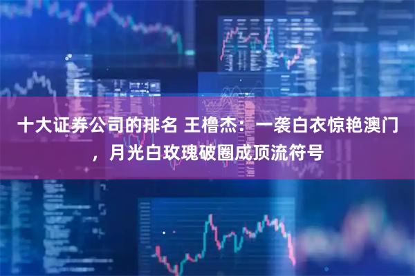 十大证券公司的排名 王橹杰：一袭白衣惊艳澳门，月光白玫瑰破圈成顶流符号