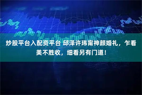 炒股平台入配资平台 邱泽许玮甯神颜婚礼，乍看美不胜收，细看另有门道！