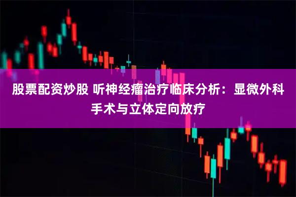 股票配资炒股 听神经瘤治疗临床分析：显微外科手术与立体定向放疗