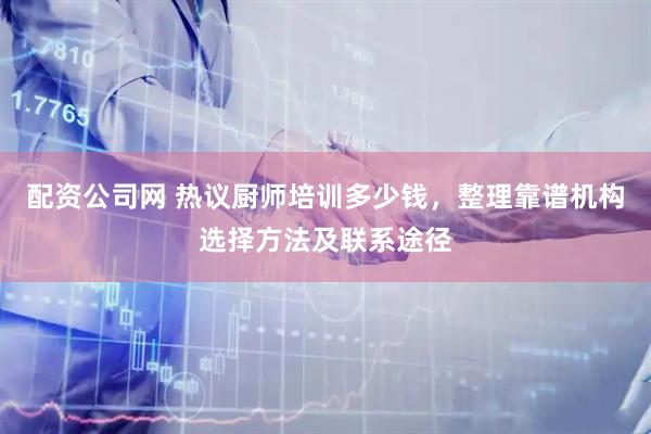 配资公司网 热议厨师培训多少钱，整理靠谱机构选择方法及联系途径