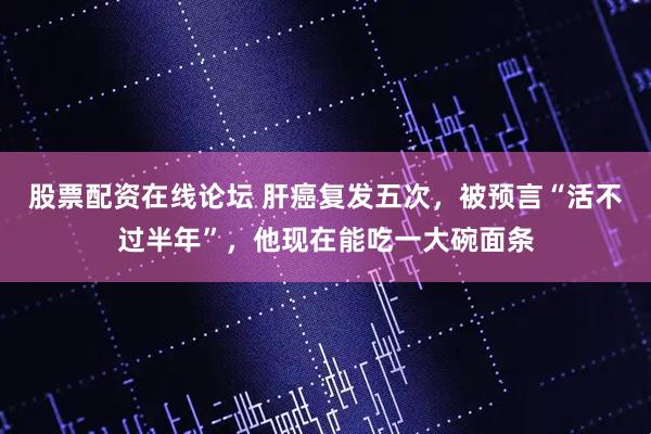 股票配资在线论坛 肝癌复发五次，被预言“活不过半年”，他现在能吃一大碗面条
