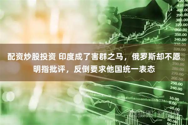 配资炒股投资 印度成了害群之马，俄罗斯却不愿明指批评，反倒要求他国统一表态