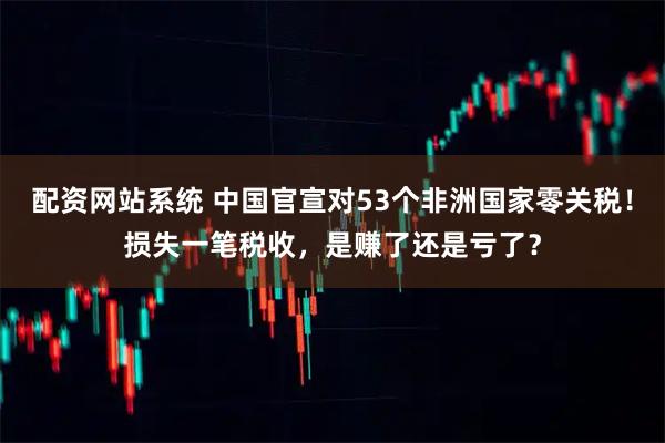 配资网站系统 中国官宣对53个非洲国家零关税！损失一笔税收，是赚了还是亏了？