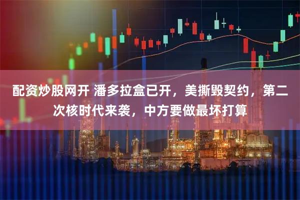 配资炒股网开 潘多拉盒已开，美撕毁契约，第二次核时代来袭，中方要做最坏打算