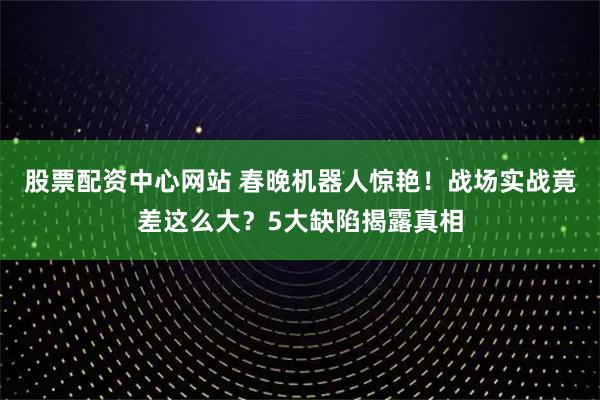 股票配资中心网站 春晚机器人惊艳！战场实战竟差这么大？5大缺陷揭露真相
