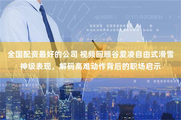 全国配资最好的公司 视频回顾谷爱凌自由式滑雪神级表现，解码高难动作背后的职场启示