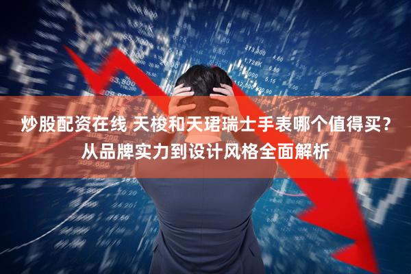 炒股配资在线 天梭和天珺瑞士手表哪个值得买？从品牌实力到设计风格全面解析