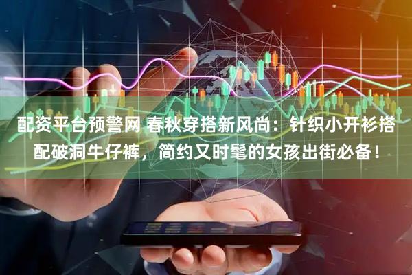配资平台预警网 春秋穿搭新风尚：针织小开衫搭配破洞牛仔裤，简约又时髦的女孩出街必备！
