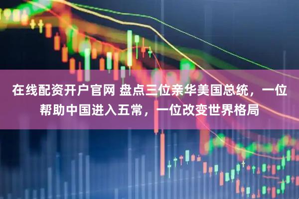 在线配资开户官网 盘点三位亲华美国总统，一位帮助中国进入五常，一位改变世界格局