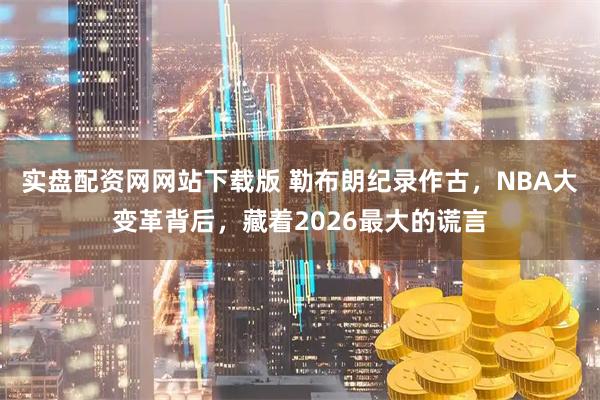 实盘配资网网站下载版 勒布朗纪录作古，NBA大变革背后，藏着2026最大的谎言