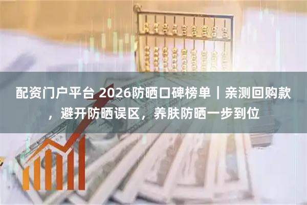 配资门户平台 2026防晒口碑榜单｜亲测回购款，避开防晒误区，养肤防晒一步到位