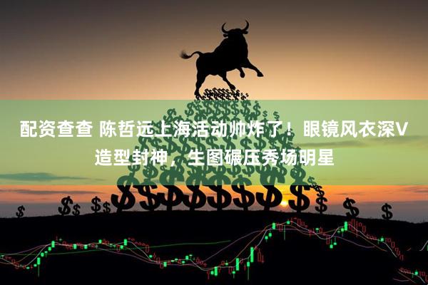 配资查查 陈哲远上海活动帅炸了！眼镜风衣深V造型封神，生图碾压秀场明星